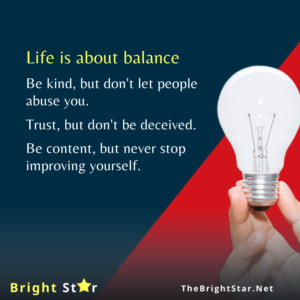 Read more about the article Life is about balance. Be kind, but don’t let people abuse you. Trust, but don’t be deceived. Be content, but never stop improving yourself.